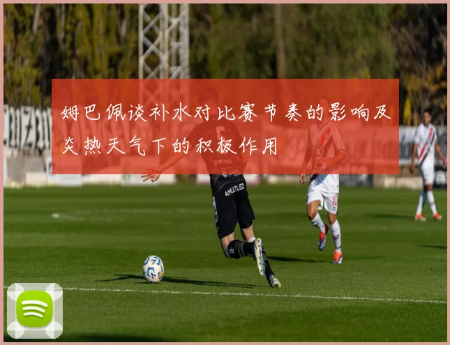 姆巴佩谈补水对比赛节奏的影响及炎热天气下的积极作用