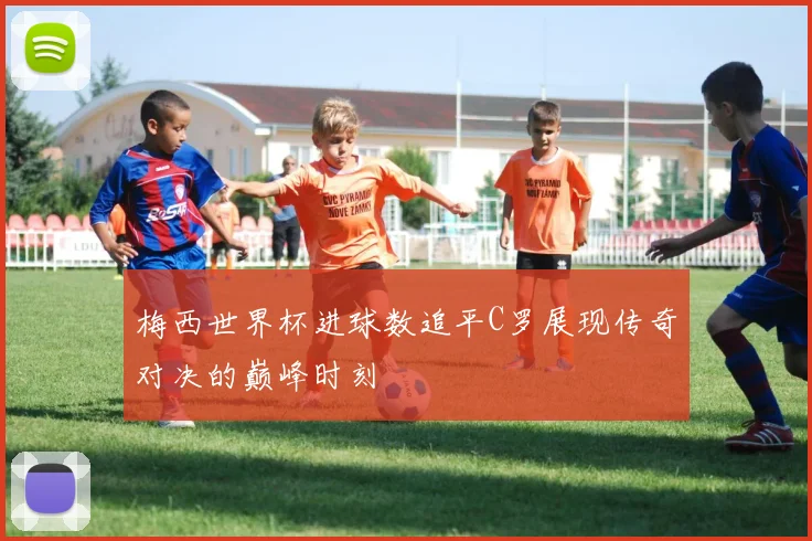 梅西世界杯进球数追平C罗展现传奇对决的巅峰时刻