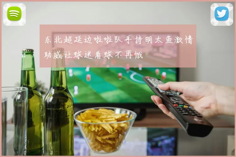 东北超延边啦啦队手持明太鱼激情助威让球迷看球不再饿