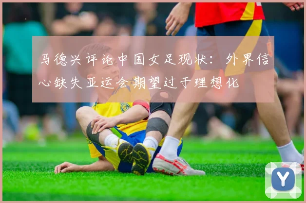 马德兴评论中国女足现状：外界信心缺失亚运会期望过于理想化