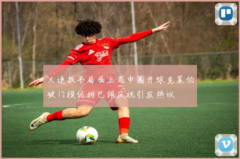 火速扳平局面玉昆中圈开球克莱伯破门模仿姆巴佩庆祝引发热议
