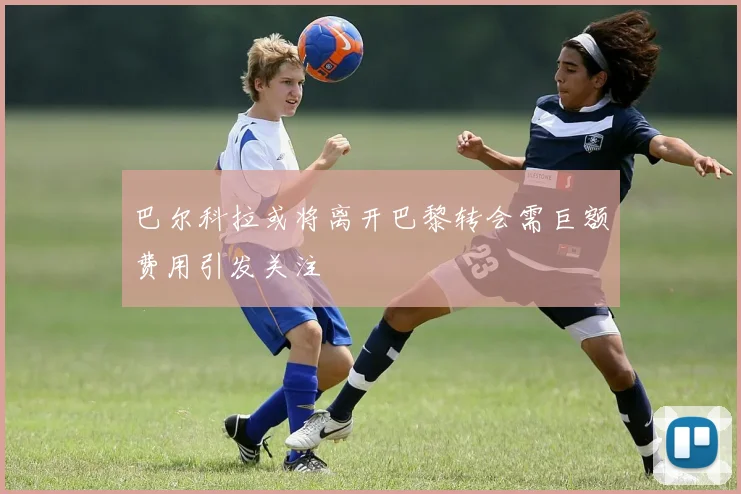 巴尔科拉或将离开巴黎转会需巨额费用引发关注