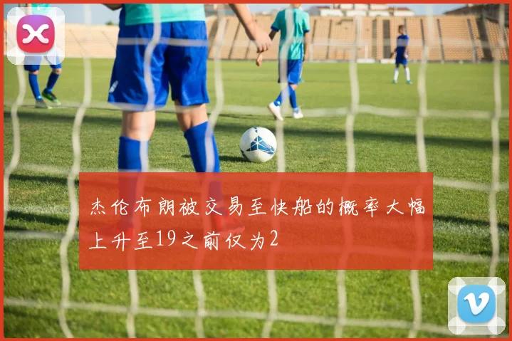 杰伦布朗被交易至快船的概率大幅上升至19之前仅为2