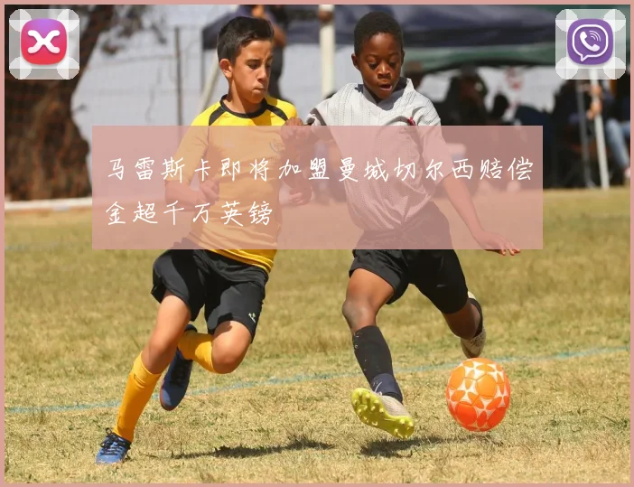 马雷斯卡即将加盟曼城切尔西赔偿金超千万英镑